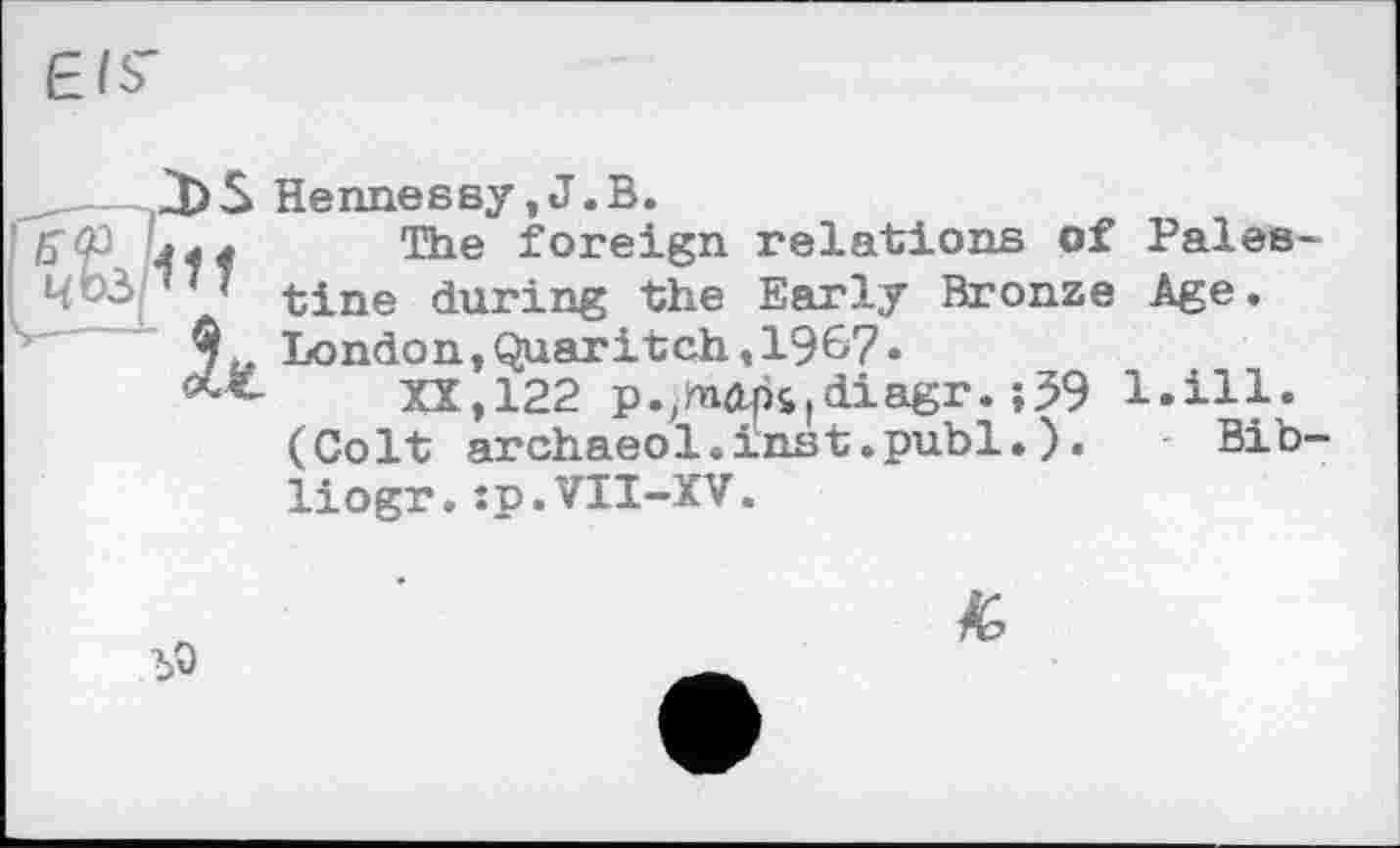 ﻿Л)S Hennessy,J.В.
пл The foreign relations of Pales-,7' tine during the Early Bronze Age.
London ,Quar it ch, 196-7«
XX, 122 p.іdiagr. ;59 l.ill. (Colt archaeol.inst.publ.).	- Bib-
liogr.:p.VII-XV.